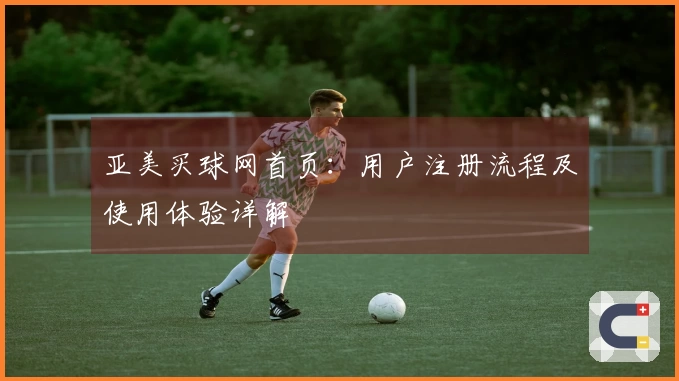 亚美买球网首页：用户注册流程及使用体验详解